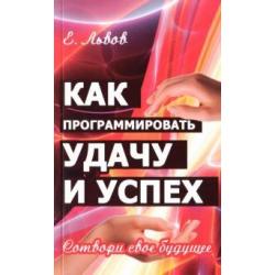 Как программировать удачу и успех. Сотвори свое будущее